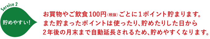 Service2:お買い物やご飲食100円(税抜)ごとに1ポイント貯まります。また貯まったポイントは使ったり、貯めたりした日から2年後の月末まで自動延長されるため、貯まりやすくなります。 Service2:お買い物やご飲食100円(税抜)ごとに1ポイント貯まります。また貯まったポイントは使ったり、貯めたりした日から2年後の月末まで自動延長されるため、貯まりやすくなります。