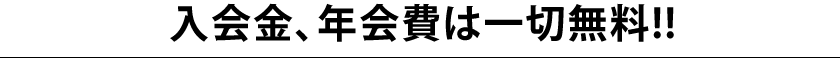 入会金、年会費は一切無料!! 入会金、年会費は一切無料!!